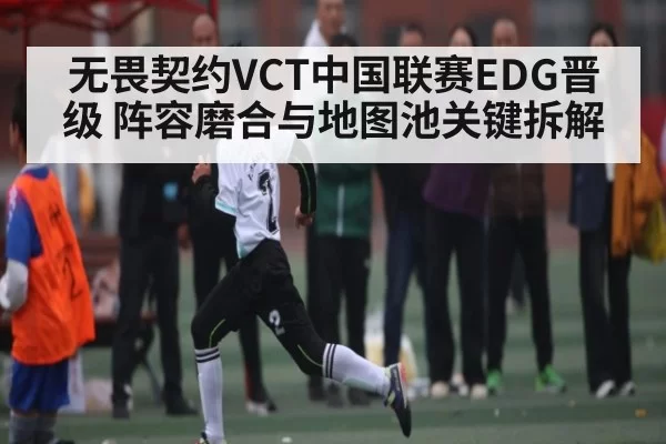 无畏契约VCT中国联赛EDG晋级 阵容磨合与地图池关键拆解