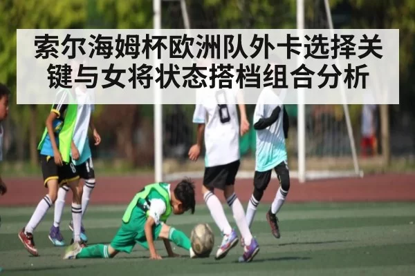 索尔海姆杯欧洲队外卡选择关键与女将状态搭档组合分析