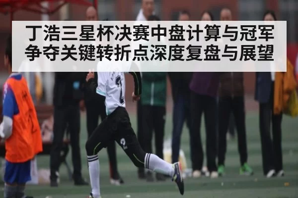 丁浩三星杯决赛中盘计算与冠军争夺关键转折点深度复盘与展望